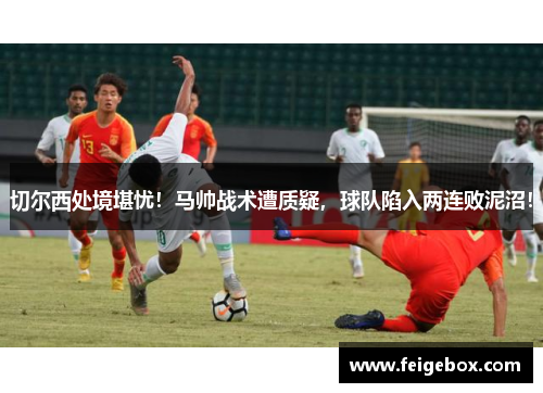 切尔西处境堪忧！马帅战术遭质疑，球队陷入两连败泥沼！